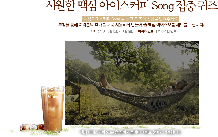 시원한 맥심 아이스커피 Song 집중 퀴즈 맥심 아이스커피 song 을 듣고, 퀴즈의 정답을 맞혀주세요 추첨을 통해 여러분의 휴가를 더욱 시원하게 만들어 줄 맥심 아이스 보틀세트를 드립니다! 기간  2015년 7월 13일 ~  8월 16일      당첨자 발표  매주 수요일 발표 맥심  아이스커피 song 을 끝까지 들어야 이벤트 참여가 가능 합니다